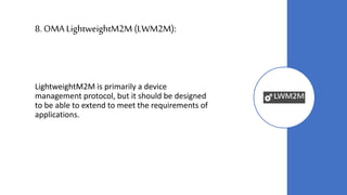 8.OMA LightweightM2M (LWM2M):
LightweightM2M is primarily a device
management protocol, but it should be designed
to be able to extend to meet the requirements of
applications.
 