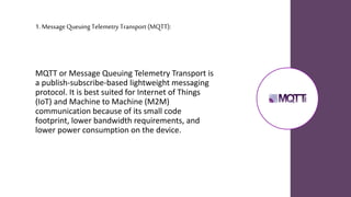 1. Message Queuing Telemetry Transport (MQTT):
MQTT or Message Queuing Telemetry Transport is
a publish-subscribe-based lightweight messaging
protocol. It is best suited for Internet of Things
(IoT) and Machine to Machine (M2M)
communication because of its small code
footprint, lower bandwidth requirements, and
lower power consumption on the device.
 