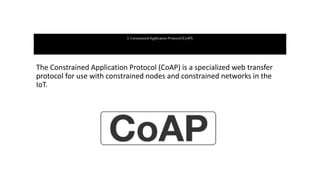 3. ConstrainedApplicationProtocol(CoAP):
The Constrained Application Protocol (CoAP) is a specialized web transfer
protocol for use with constrained nodes and constrained networks in the
IoT.
 