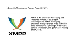 4. Extensible Messaging and Presence Protocol (XMPP):
XMPP is the Extensible Messaging and
Presence Protocol, a set of open
technologies for instant messaging,
presence, multi-party chat, voice and video
calls, collaboration, lightweight middleware,
content syndication, and generalized routing
of XML data.
 