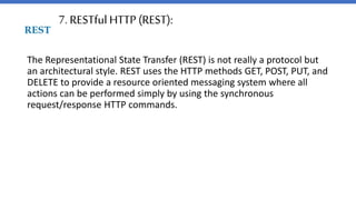 7. RESTful HTTP (REST):
The Representational State Transfer (REST) is not really a protocol but
an architectural style. REST uses the HTTP methods GET, POST, PUT, and
DELETE to provide a resource oriented messaging system where all
actions can be performed simply by using the synchronous
request/response HTTP commands.
 