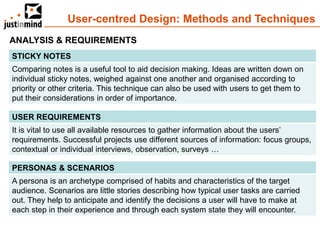 User-centred Design: Methods and Techniques
ANALYSIS & REQUIREMENTS
STICKY NOTES
Comparing notes is a useful tool to aid decision making. Ideas are written down on
individual sticky notes, weighed against one another and organised according to
priority or other criteria. This technique can also be used with users to get them to
put their considerations in order of importance.

USER REQUIREMENTS
It is vital to use all available resources to gather information about the users’
requirements. Successful projects use different sources of information: focus groups,
contextual or individual interviews, observation, surveys …

PERSONAS & SCENARIOS
A persona is an archetype comprised of habits and characteristics of the target
audience. Scenarios are little stories describing how typical user tasks are carried
out. They help to anticipate and identify the decisions a user will have to make at
each step in their experience and through each system state they will encounter.
 