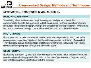 User-centred Design: Methods and Techniques

INFORMATION, STRUCTURE & VISUAL DESIGN
RAPID VISUALISATION
Visualising ideas and concepts rapidly using pen and paper is helpful to
communicate them to the team and to test ideas quickly without investing time and
resources into polished design. Rough and unpolished looking sketches, wireframes
and storyboards encourage constructive feedback and stimulate discussion.

PROTOTYPING
Prototypes are models that can be used to evaluate responses to form (looks-like
prototype) or aspects of build and functionality (works-like prototype) of a product.
They typically evolve from concept sketches or wireframes to low and high-fidelity
models as they progress through the definition cycle.

USER TESTING
Evaluating a product by testing it with representative users helps to identify usability
problems by collecting quantitative data on the users’ performance (e.g. error rate)
and establishing their satisfaction with the product.
 