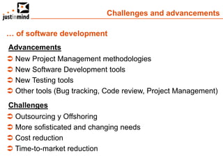 Challenges and advancements

… of software development
Advancements
 New Project Management methodologies
 New Software Development tools
 New Testing tools
 Other tools (Bug tracking, Code review, Project Management)
Challenges
 Outsourcing y Offshoring
 More sofisticated and changing needs
 Cost reduction
 Time-to-market reduction
 