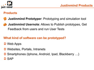 Justinmind Products

Products
 Justinmind Prototyper: Prototyping and simulation tool
 Justinmind Usernote: Allows to Publish prototypes, Get
  Feedback from users and run User Tests

What kind of software can be prototyped?
 Web Apps
 Websites, Portals, Intranets
 Smartphones (Iphone, Android, Ipad, Blackberry …)
 SAP
 