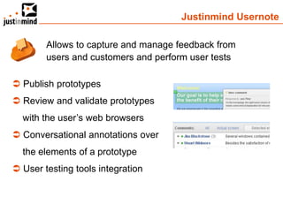 Justinmind Usernote

        Allows to capture and manage feedback from
        users and customers and perform user tests

 Publish prototypes
 Review and validate prototypes
  with the user’s web browsers
 Conversational annotations over
  the elements of a prototype
 User testing tools integration
 
