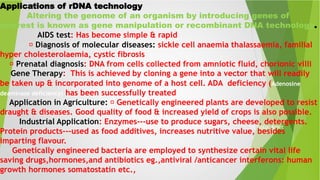 Sit Dolor Amet
Applications of rDNA technology
Altering the genome of an organism by introducing genes of
interest is known as gene manipulation or recombinant DNA technology.
AIDS test: Has become simple & rapid
Diagnosis of molecular diseases: sickle cell anaemia thalassaemia, familial
hyper cholesterolaemia, cystic fibrosis
Prenatal diagnosis: DNA from cells collected from amniotic fluid, chorionic villi
Gene Therapy: This is achieved by cloning a gene into a vector that will readily
be taken up & incorporated into genome of a host cell. ADA deficiency (Adenosine
deaminase deficiency) has been successfully treated
Application in Agriculture: Genetically engineered plants are developed to resist
draught & diseases. Good quality of food & increased yield of crops is also possible.
Industrial Application: Enzymes---use to produce sugars, cheese, detergents.
Protein products---used as food additives, increases nutritive value, besides
imparting flavour.
Genetically engineered bacteria are employed to synthesize certain vital life
saving drugs,hormones,and antibiotics eg.,antiviral /anticancer interferons: human
growth hormones somatostatin etc.,
 