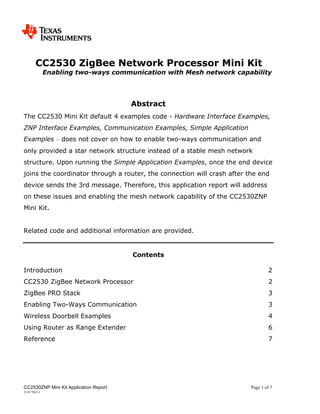 CC2530 ZigBee Network Processor Mini Kit
        Enabling two-ways communication with Mesh network capability




                                        Abstract
The CC2530 Mini Kit default 4 examples code - Hardware Interface Examples,
ZNP Interface Examples, Communication Examples, Simple Application
Examples – does not cover on how to enable two-ways communication and
only provided a star network structure instead of a stable mesh network
structure. Upon running the Simple Application Examples, once the end device
joins the coordinator through a router, the connection will crash after the end
device sends the 3rd message. Therefore, this application report will address
on these issues and enabling the mesh network capability of the CC2530ZNP
Mini Kit.


Related code and additional information are provided.


                                        Contents

Introduction                                                                     2
CC2530 ZigBee Network Processor                                                   2
ZigBee PRO Stack                                                                  3
Enabling Two-Ways Communication                                                   3
Wireless Doorbell Examples                                                        4
Using Router as Range Extender                                                    6
Reference                                                                         7




CC2530ZNP Mini Kit Application Report                                    Page 1 of 7
3/5/2011
 