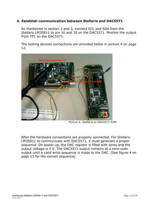 4. Establish communication between Stellaris and DAC5571

        As mentioned in section 2 and 3, connect SCL and SDA from the
        Stellaris LM3S811 to pin 16 and 20 on the DAC5571. Monitor the output
        from TP1 on the DAC5571.

        The testing devices connections are provided below in picture 4 on page
        12.




                                             Picture 4. Stellaris to DAC5571 EVM




        After the hardware connections are properly connected. For Stellaris
        LM3S811 to communicate with DAC5571, it must generate a proper
        sequence. On power up, the DAC register is filled with zeros and the
        output voltage is 0 V. The DAC5571 output remains at a zero-code
        output until a valid write sequence is made to the DAC. (See figure 4 on
        page 13 for the correct sequence)




Interfacing Stellaris LM3S811 with DAC5571                                         Page 12 of 19
20/5/2011
 