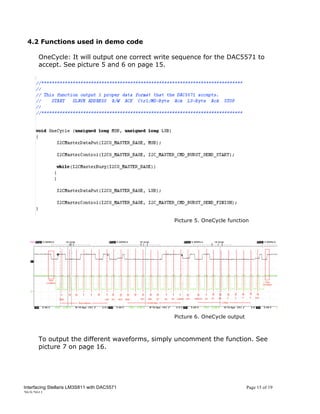 4.2 Functions used in demo code

      OneCycle: It will output one correct write sequence for the DAC5571 to
      accept. See picture 5 and 6 on page 15.




                                                Picture 5. OneCycle function




                                                Picture 6. OneCycle output



      To output the different waveforms, simply uncomment the function. See
      picture 7 on page 16.




Interfacing Stellaris LM3S811 with DAC5571                                   Page 15 of 19
20/5/2011
 