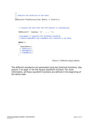 Picture 7. Different output options.



      The different waveforms are generated using the OneCycle functions. See
      picture 7 on page 17 for the square waveform function. For more
      information, all these waveform functions are defined in the beginning of
      the demo code.




Interfacing Stellaris LM3S811 with DAC5571                                  Page 16 of 19
20/5/2011
 