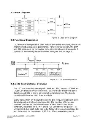 2.1 Block Diagram




                                                   Figure 2-1 I2C Block Diagram
     2.2 Functional Description

          I2C module is comprised of both master and slave functions, which are
          implemented as separate peripherals. For proper operation, the SDA
          and SCL pins must be connected to bi-directional open-drain pads. A
          typical I2C bus configuration is shown in Figure 2-2 on page 3.




                                                 Figure 2-2. I2C Bus Configuration

     2.2.1 I2C Bus Functional Overview

          The I2C bus uses only two signals: SDA and SCL, named I2CSDA and
          I2CSCL on Stellaris microcontrollers. SDA is the bi-directional serial
          data line and SCL is the bi-directional serial clock line. The bus is
          considered idle when both lines are High.

          Every transaction on the I2C bus is nine bits long, consisting of eight
          data bits and a single acknowledge bit. The number of bytes per
          transfer (defined as the time between a valid START and STOP
          condition, described in “START and STOP Conditions” on page 4) is
          unrestricted, but each byte has to be followed by an acknowledge bit,
          and data must be transferred MSB first. When a receiver cannot

Interfacing Stellaris LM3S811 with DAC5571                                   Page 3 of 19
20/5/2011
 