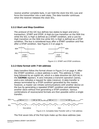 receive another complete byte, it can hold the clock line SCL Low and
          force the transmitter into a wait state. The data transfer continues
          when the receiver releases the clock SCL.



     2.2.2 Start and Stop Condition

          The protocol of the I2C bus defines two states to begin and end a
          transaction: START and STOP. A High-to-Low transition on the SDA line
          while the SCL is High is defined as a START condition, and a Low-to-
          High transition on the SDA line while SCL is High is defined as a STOP
          condition. The bus is considered busy after a START condition and free
          after a STOP condition. See Figure 2-3 on page 4.




                                                          Figure 2-3. START and STOP conditions

     2.2.3 Data format with 7-bit address

          Data transfers follow the format shown in Figure 2-4 on page 4. After
          the START condition, a slave address is sent. This address is 7-bits
          long followed by an eighth bit, which is a data direction bit (R/S bit in
          the I2CMSA register). A zero indicates a transmit operation (send),
          and a one indicates a request for data (receive). A data transfer is
          always terminated by a STOP condition generated by the master,
          however, a master can initiate communications with another device on
          the bus by generating a repeated START condition and addressing
          another slave without first generating a STOP condition. Various
          combinations of receive/send formats are then possible within a single
          transfer.




                                             Figure 2-4. Complete Data Transfer with a 7-bit address

          The first seven bits of the first byte make up the slave address (see

Interfacing Stellaris LM3S811 with DAC5571                                                  Page 4 of 19
20/5/2011
 
