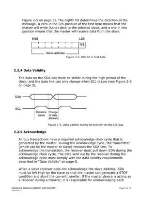 Figure 2-5 on page 5). The eighth bit determines the direction of the
          message. A zero in the R/S position of the first byte means that the
          master will write (send) data to the selected slave, and a one in this
          position means that the master will receive data from the slave.




                                                Figure 2-5. R/S bit in first byte




  2.2.4 Data Validity

      The data on the SDA line must be stable during the high period of the
      clock, and the data line can only change when SCL is Low (see Figure 2-6
      on page 5).




                                  Figure 2-6. Data Validity during bit transfer on the I2C bus

  2.2.5 Acknowledge

      All bus transactions have a required acknowledge clock cycle that is
      generated by the master. During the acknowledge cycle, the transmitter
      (which can be the master or slave) releases the SDA line. To
      acknowledge the transaction, the receiver must pull down SDA during the
      acknowledge clock cycle. The data sent out by the receiver during the
      acknowledge cycle must comply with the data validity requirements
      described in “Data Validity” on page 5.

      When a slave receiver does not acknowledge the slave address, SDA
      must be left High by the slave so that the master can generate a STOP
      condition and abort the current transfer. If the master device is acting as
      a receiver during a transfer, it is responsible for acknowledging each

Interfacing Stellaris LM3S811 with DAC5571                                                 Page 5 of 19
20/5/2011
 