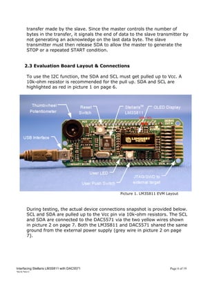 transfer made by the slave. Since the master controls the number of
      bytes in the transfer, it signals the end of data to the slave transmitter by
      not generating an acknowledge on the last data byte. The slave
      transmitter must then release SDA to allow the master to generate the
      STOP or a repeated START condition.


     2.3 Evaluation Board Layout & Connections

      To use the I2C function, the SDA and SCL must get pulled up to Vcc. A
      10k-ohm resistor is recommended for the pull up. SDA and SCL are
      highlighted as red in picture 1 on page 6.




                                                  Picture 1. LM3S811 EVM Layout



      During testing, the actual device connections snapshot is provided below.
      SCL and SDA are pulled up to the Vcc pin via 10k-ohm resistors. The SCL
      and SDA are connected to the DAC5571 via the two yellow wires shown
      in picture 2 on page 7. Both the LM3S811 and DAC5571 shared the same
      ground from the external power supply (grey wire in picture 2 on page
      7).




Interfacing Stellaris LM3S811 with DAC5571                                Page 6 of 19
20/5/2011
 