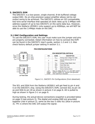 3. DAC5571 EVM
       The DAC5571 is a low-power, single-channel, 8-bit buffered voltage
       output DAC. Its on-chip precision output amplifier allows rail-to-rail
       output swing to be achieved. The DAC5571 utilizes an I2C-compatiable,
       two-wire serial interface that operates at clock rates up to 3.4Mbps with
       address support of up to two DAC5571 on the same data bus. However,
       since the Stellaris LM3S811 only support up to 400Kbps, we will NOT be
       able to use the 3.4Mbps mode on the DAC.


     3.1 DAC Configuration and Settings
       To use the DAC5571 EVM, the user must make sure the jumper and pins
       are properly connected. Detail information on how to connect the EVM
       can be found in the DAC5571 User’s guide, section 1.2 and 1.3. Also
       check factory default jumper setting in section 3.1.




                                             Figure 3-1. DAC5571 Pin Configurations (from datasheet)



        The SCL and SDA from the Stellaris LM3S811 will get feed to pin 4 and
        5 on the DAC5571 chip. Using the DAC5571 EVM, connect SCL to pin 16
        as and SDA to pin 20 as shown in picture 3 on page 8. A0 is pulled to
        high as shown in figure 3-1 on page 9.

        During testing, the actual device connections snapshot is provided below
        on page 9 (see picture 3). The digital and analog GND are grounded
        together (red in picture 3), same as the two 5 volts Vcc (blue in picture
        3). TP1 is where the DAC will output the signal.




Interfacing Stellaris LM3S811 with DAC5571                                                 Page 8 of 19
20/5/2011
 