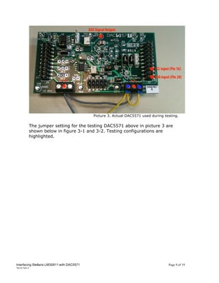 Picture 3. Actual DAC5571 used during testing.

        The jumper setting for the testing DAC5571 above in picture 3 are
        shown below in figure 3-1 and 3-2. Testing configurations are
        highlighted.




Interfacing Stellaris LM3S811 with DAC5571                                           Page 9 of 19
20/5/2011
 