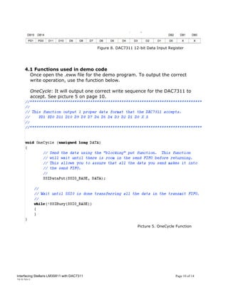 Figure 8. DAC7311 12-bit Data Input Register




     4.1 Functions used in demo code
       Once open the .eww file for the demo program. To output the correct
       write operation, use the function below.

        OneCycle: It will output one correct write sequence for the DAC7311 to
        accept. See picture 5 on page 10.




                                                                 Picture 5. OneCycle Function




Interfacing Stellaris LM3S811 with DAC7311                                          Page 10 of 14
25/5/2011
 