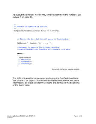 To output the different waveforms, simply uncomment the function. See
        picture 6 on page 11.




                                                 Picture 6. Different output options.




        The different waveforms are generated using the OneCycle functions.
        See picture 7 on page 12 for the square waveform function. For more
        information, all these waveform functions are defined in the beginning
        of the demo code.




Interfacing Stellaris LM3S811 with DAC7311                                   Page 11 of 14
25/5/2011
 