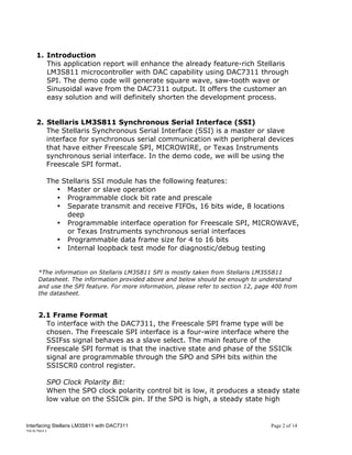 1. Introduction
       This application report will enhance the already feature-rich Stellaris
       LM3S811 microcontroller with DAC capability using DAC7311 through
       SPI. The demo code will generate square wave, saw-tooth wave or
       Sinusoidal wave from the DAC7311 output. It offers the customer an
       easy solution and will definitely shorten the development process.


    2. Stellaris LM3S811 Synchronous Serial Interface (SSI)
       The Stellaris Synchronous Serial Interface (SSI) is a master or slave
       interface for synchronous serial communication with peripheral devices
       that have either Freescale SPI, MICROWIRE, or Texas Instruments
       synchronous serial interface. In the demo code, we will be using the
       Freescale SPI format.

        The Stellaris SSI module has the following features:
          • Master or slave operation
          • Programmable clock bit rate and prescale
          • Separate transmit and receive FIFOs, 16 bits wide, 8 locations
             deep
          • Programmable interface operation for Freescale SPI, MICROWAVE,
             or Texas Instruments synchronous serial interfaces
          • Programmable data frame size for 4 to 16 bits
          • Internal loopback test mode for diagnostic/debug testing


     *The information on Stellaris LM3S811 SPI is mostly taken from Stellaris LM3SS811
     Datasheet. The information provided above and below should be enough to understand
     and use the SPI feature. For more information, please refer to section 12, page 400 from
     the datasheet.


     2.1 Frame Format
       To interface with the DAC7311, the Freescale SPI frame type will be
       chosen. The Freescale SPI interface is a four-wire interface where the
       SSIFss signal behaves as a slave select. The main feature of the
       Freescale SPI format is that the inactive state and phase of the SSIClk
       signal are programmable through the SPO and SPH bits within the
       SSISCR0 control register.

        SPO Clock Polarity Bit:
        When the SPO clock polarity control bit is low, it produces a steady state
        low value on the SSIClk pin. If the SPO is high, a steady state high


Interfacing Stellaris LM3S811 with DAC7311                                          Page 2 of 14
25/5/2011
 