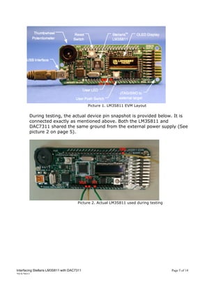 Picture 1. LM3S811 EVM Layout

        During testing, the actual device pin snapshot is provided below. It is
        connected exactly as mentioned above. Both the LM3S811 and
        DAC7311 shared the same ground from the external power supply (See
        picture 2 on page 5).




                                       Picture 2. Actual LM3S811 used during testing




Interfacing Stellaris LM3S811 with DAC7311                                             Page 5 of 14
25/5/2011
 