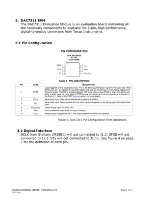 3. DAC7311 EVM
      The DAC7311 Evaluation Module is an evaluation board containing all
      the necessary components to evaluate the 6-pin, high-performance,
      digital-to-analog converters from Texas Instruments.


   3.1 Pin Configuration




                                             Figure 3. DAC7311 Pin Configuration from datasheet.



     3.2 Digital Interface
       SCLK from Stellaris LM3S811 will get connected to J1.3. SFSS will get
       connected to J1.1. STx will get connected to J1.11. See figure 4 on page
       7 for the definition of each pin.




Interfacing Stellaris LM3S811 with DAC7311                                                 Page 6 of 14
25/5/2011
 