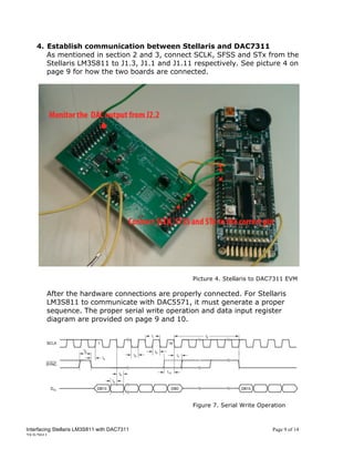 4. Establish communication between Stellaris and DAC7311
       As mentioned in section 2 and 3, connect SCLK, SFSS and STx from the
       Stellaris LM3S811 to J1.3, J1.1 and J1.11 respectively. See picture 4 on
       page 9 for how the two boards are connected.




                                                 Picture 4. Stellaris to DAC7311 EVM

        After the hardware connections are properly connected. For Stellaris
        LM3S811 to communicate with DAC5571, it must generate a proper
        sequence. The proper serial write operation and data input register
        diagram are provided on page 9 and 10.




                                                 Figure 7. Serial Write Operation



Interfacing Stellaris LM3S811 with DAC7311                                  Page 9 of 14
25/5/2011
 