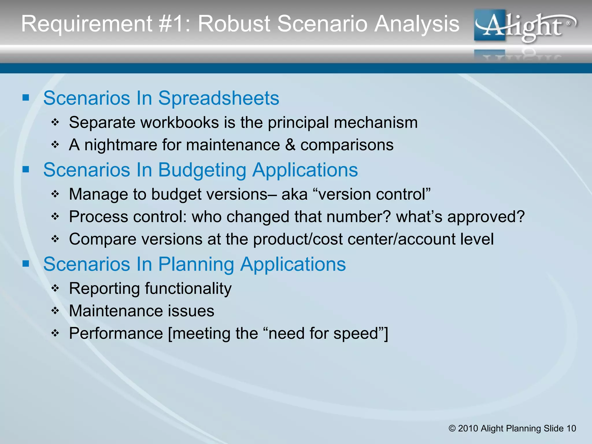 Scenarios In Spreadsheets Separate workbooks is the principal mechanism A nightmare for maintenance & comparisons Scenarios In Budgeting Applications Manage to budget versions– aka “version control” Process control: who changed that number? what’s approved? Compare versions at the product/cost center/account level Scenarios In Planning Applications Reporting functionality Maintenance issues Performance [meeting the “need for speed”] Requirement #1: Robust Scenario Analysis 