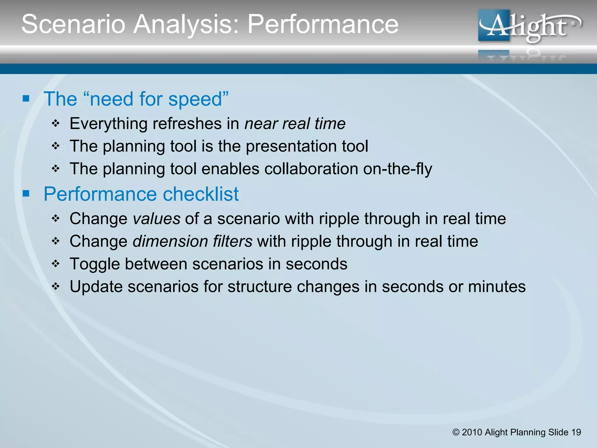 The “need for speed” Everything refreshes in  near real time The planning tool is the presentation tool The planning tool enables collaboration on-the-fly Performance checklist Change  values  of a scenario with ripple through in real time Change  dimension filters  with ripple through in real time  Toggle between scenarios in seconds Update scenarios for structure changes in seconds or minutes Scenario Analysis: Performance 