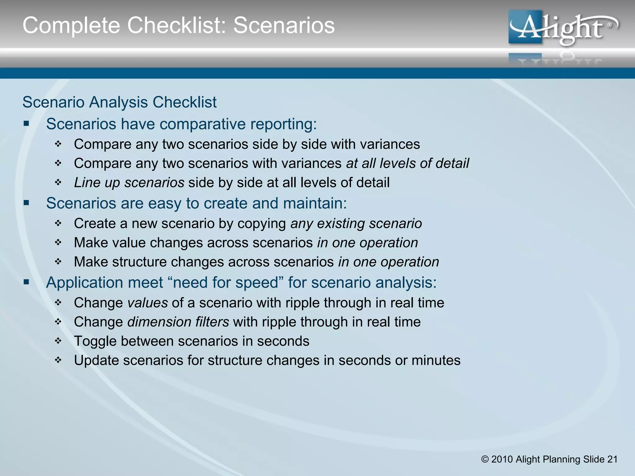 Scenario Analysis Checklist Scenarios have comparative reporting: Compare any two scenarios side by side with variances Compare any two scenarios with variances  at all levels of detail Line up scenarios  side by side at all levels of detail  Scenarios are easy to create and maintain: Create a new scenario by copying  any   existing scenario Make value changes across scenarios  in one operation  Make structure changes across scenarios  in one operation Application meet “need for speed” for scenario analysis: Change  values  of a scenario with ripple through in real time Change  dimension filters  with ripple through in real time  Toggle between scenarios in seconds   Update scenarios for structure changes in seconds or minutes   Complete Checklist: Scenarios 