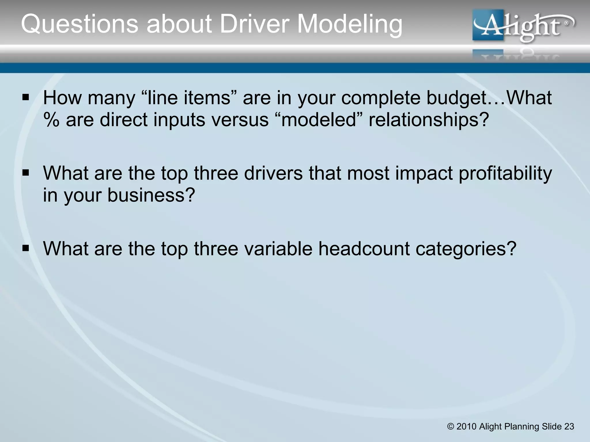 How many “line items” are in your complete budget…What % are direct inputs versus “modeled” relationships? What are the top three drivers that most impact profitability in your business? What are the top three variable headcount categories? Questions about Driver Modeling 