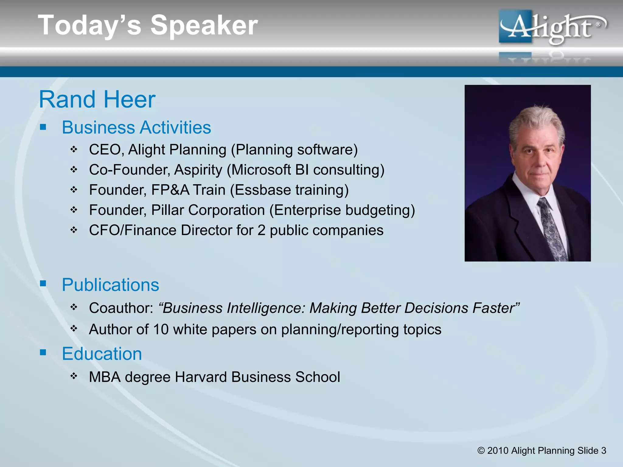 Rand Heer Business Activities CEO, Alight Planning (Planning software) Co-Founder, Aspirity (Microsoft BI consulting) Founder, FP&A Train (Essbase training) Founder, Pillar Corporation (Enterprise budgeting) CFO/Finance Director for 2 public companies Today’s Speaker Publications Coauthor:  “Business Intelligence: Making Better Decisions Faster” Author of 10 white papers on planning/reporting topics Education MBA degree Harvard Business School 