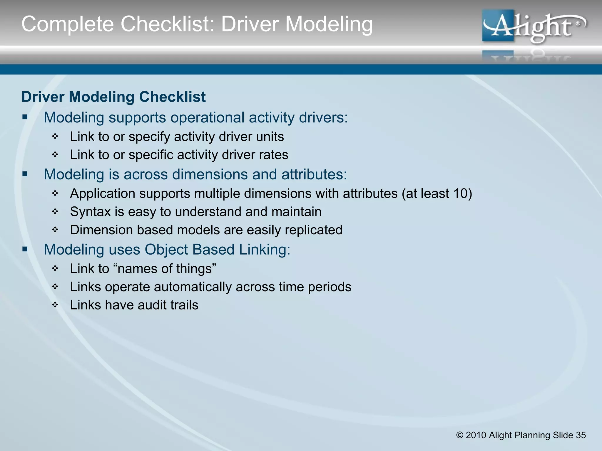 Driver Modeling Checklist Modeling supports operational activity drivers: Link to or specify activity driver units Link to or specific activity driver rates Modeling is across dimensions and attributes: Application supports multiple dimensions with attributes (at least 10) Syntax is easy to understand and maintain Dimension based models are easily replicated Modeling uses Object Based Linking: Link to “names of things” Links operate automatically across time periods Links have audit trails  Complete Checklist: Driver Modeling 