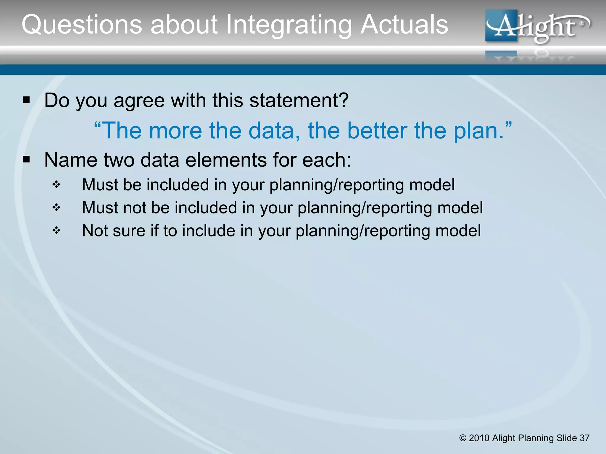 Do you agree with this statement? “ The more the data, the better the plan.” Name two data elements for each: Must be included in your planning/reporting model Must not be included in your planning/reporting model Not sure if to include in your planning/reporting model Questions about Integrating Actuals 