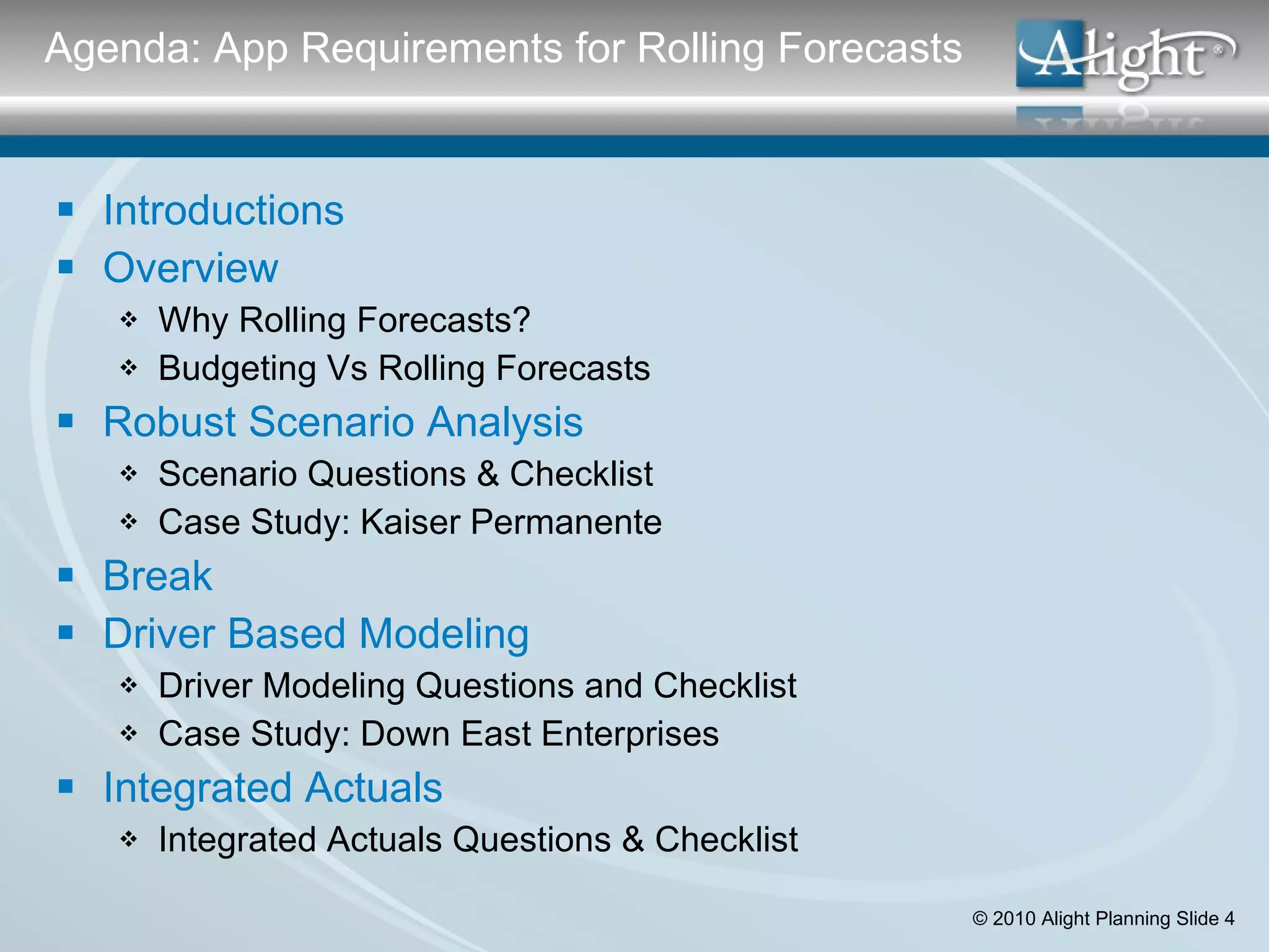 Agenda: App Requirements for Rolling Forecasts Introductions Overview Why Rolling Forecasts? Budgeting Vs Rolling Forecasts Robust Scenario Analysis Scenario Questions & Checklist Case Study: Kaiser Permanente Break Driver Based Modeling Driver Modeling Questions and Checklist Case Study: Down East Enterprises Integrated Actuals Integrated Actuals Questions & Checklist 