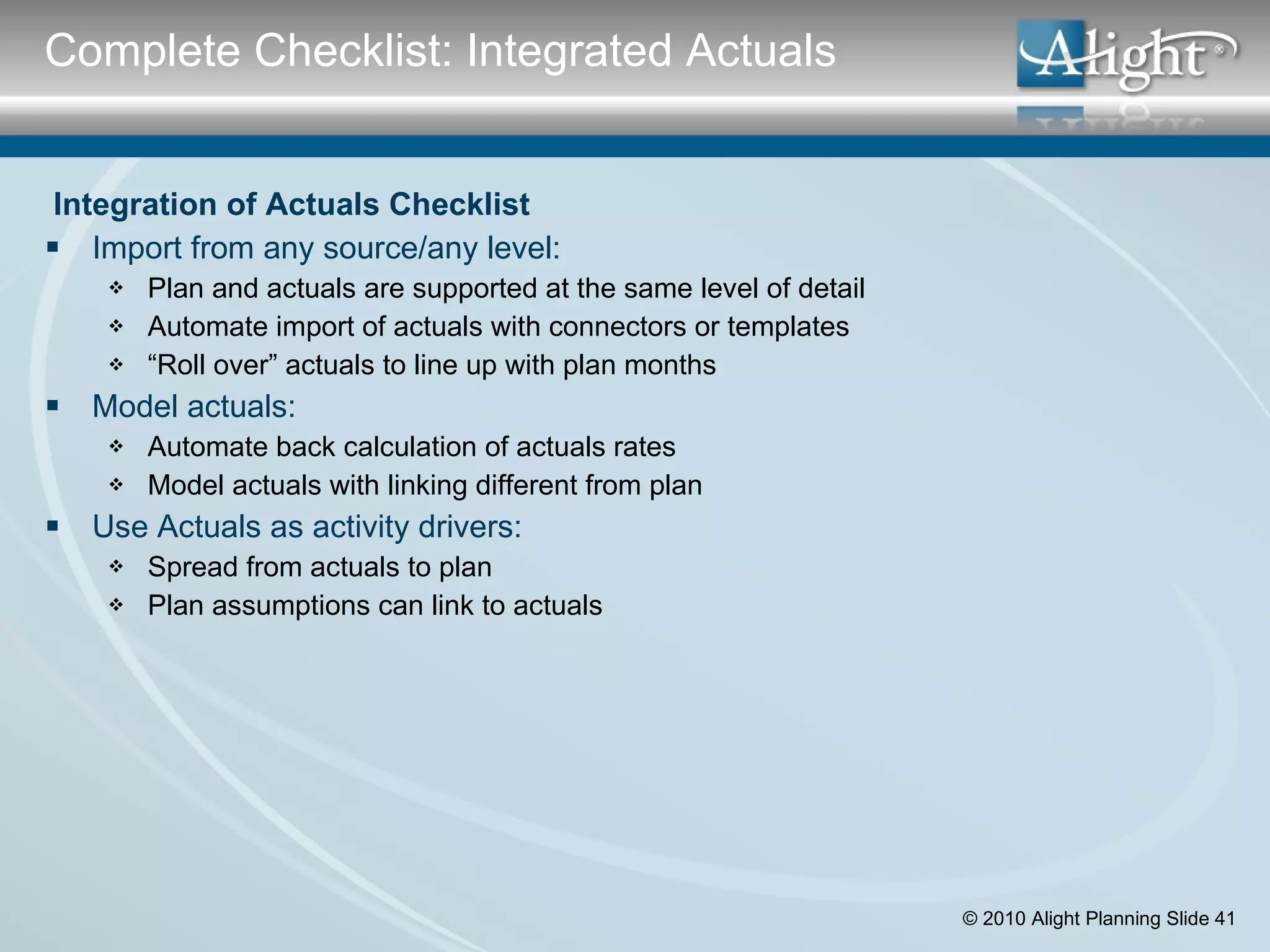   Integration of Actuals Checklist Import from any source/any level: Plan and actuals are supported at the same level of detail Automate import of actuals with connectors or templates “ Roll over” actuals to line up with plan months Model actuals: Automate back calculation of actuals rates Model actuals with linking different from plan Use Actuals as activity drivers: Spread from actuals to plan Plan assumptions can link to actuals Complete Checklist: Integrated Actuals 