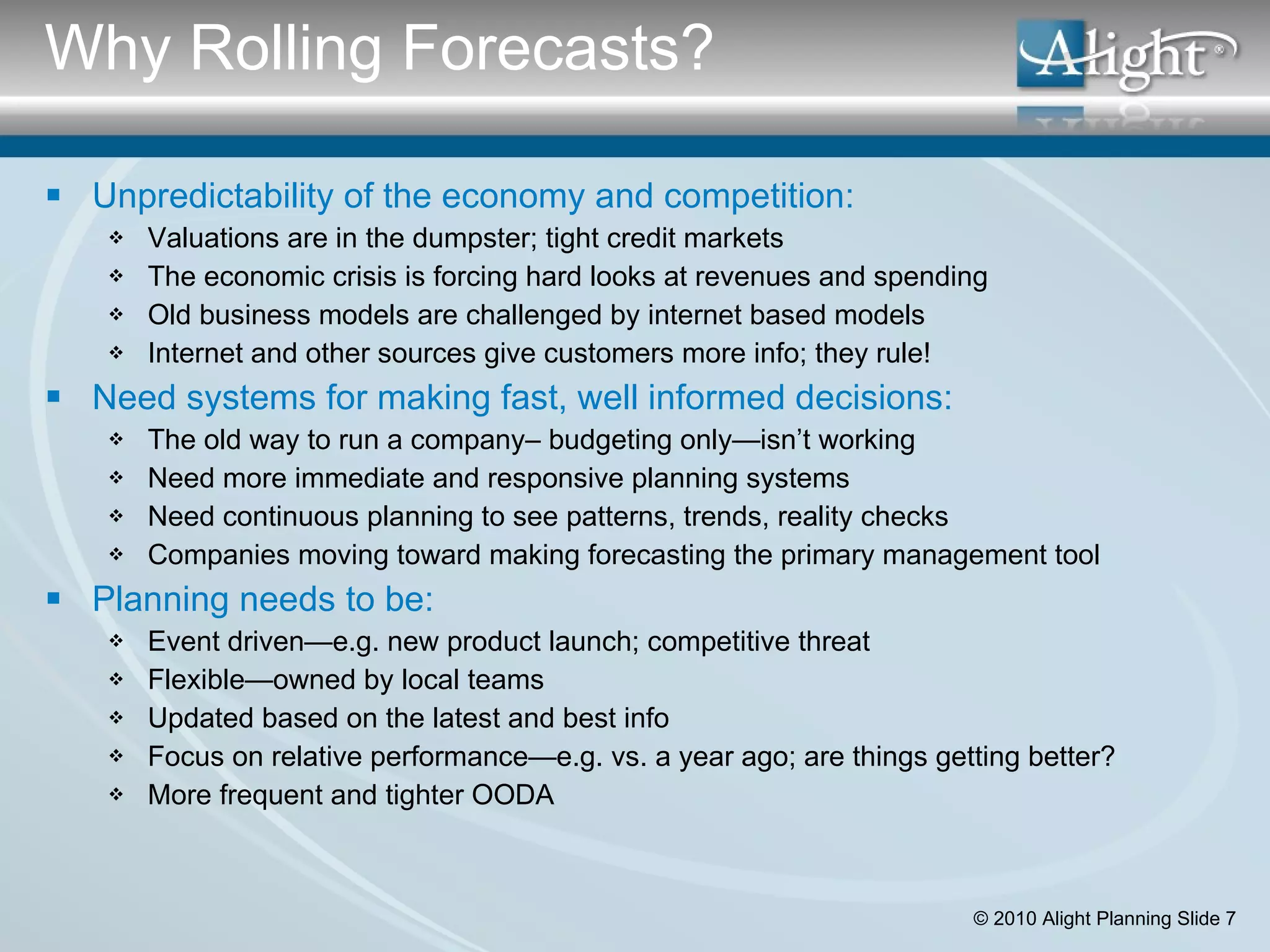Why Rolling Forecasts? Unpredictability of the economy and competition: Valuations are in the dumpster; tight credit markets The economic crisis is forcing hard looks at revenues and spending  Old business models are challenged by internet based models Internet and other sources give customers more info; they rule! Need systems for making fast, well informed decisions: The old way to run a company– budgeting only—isn’t working Need more immediate and responsive planning systems Need continuous planning to see patterns, trends, reality checks  Companies moving toward making forecasting the primary management tool Planning needs to be: Event driven—e.g. new product launch; competitive threat Flexible—owned by local teams Updated based on the latest and best info Focus on relative performance—e.g. vs. a year ago; are things getting better? More frequent and tighter OODA 