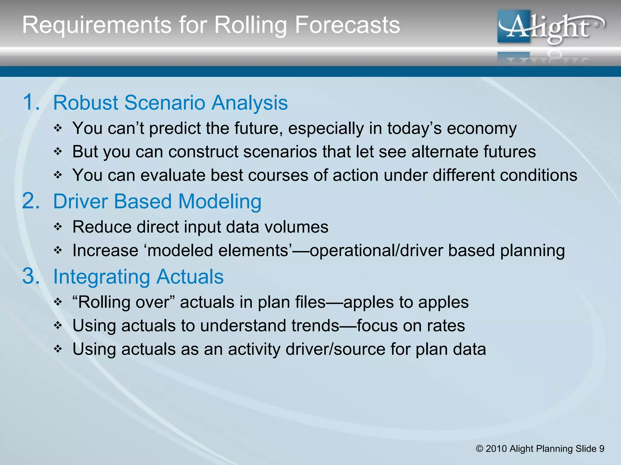 Robust Scenario Analysis You can’t predict the future, especially in today’s economy But you can construct scenarios that let see alternate futures You can evaluate best courses of action under different conditions Driver Based Modeling Reduce direct input data volumes Increase ‘modeled elements’—operational/driver based planning Integrating Actuals “ Rolling over” actuals in plan files—apples to apples Using actuals to understand trends—focus on rates Using actuals as an activity driver/source for plan data Requirements for Rolling Forecasts 