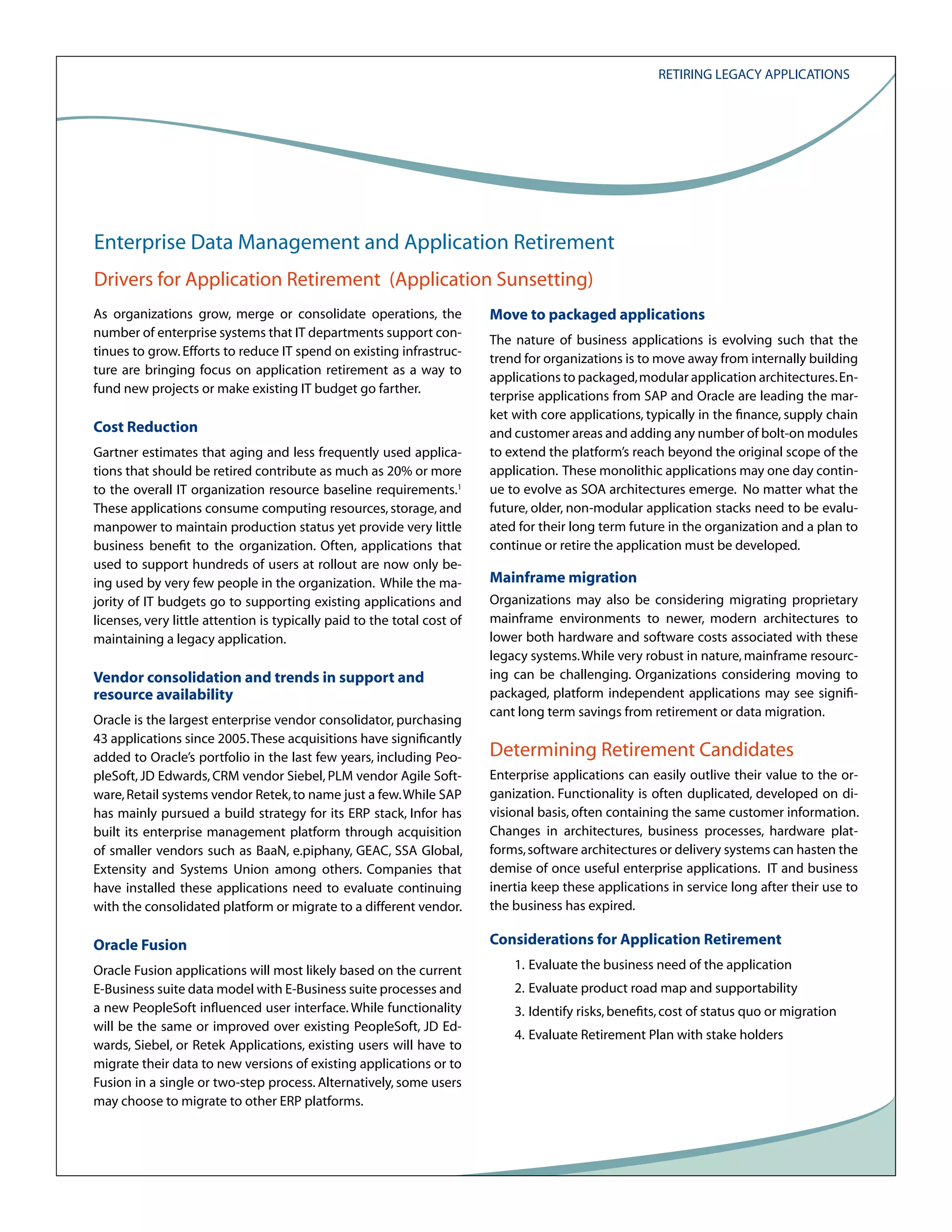 Retiring Legacy Applications

Enterprise Data Management and Application Retirement
Drivers for Application Retirement (Application Sunsetting)
As organizations grow, merge or consolidate operations, the
number of enterprise systems that IT departments support continues to grow. Efforts to reduce IT spend on existing infrastructure are bringing focus on application retirement as a way to
fund new projects or make existing IT budget go farther.

Cost Reduction
Gartner estimates that aging and less frequently used applications that should be retired contribute as much as 20% or more
to the overall IT organization resource baseline requirements.1
These applications consume computing resources, storage, and
manpower to maintain production status yet provide very little
business benefit to the organization. Often, applications that
used to support hundreds of users at rollout are now only being used by very few people in the organization. While the majority of IT budgets go to supporting existing applications and
licenses, very little attention is typically paid to the total cost of
maintaining a legacy application.

Vendor consolidation and trends in support and
resource availability
Oracle is the largest enterprise vendor consolidator, purchasing
43 applications since 2005. These acquisitions have significantly
added to Oracle’s portfolio in the last few years, including PeopleSoft, JD Edwards, CRM vendor Siebel, PLM vendor Agile Software, Retail systems vendor Retek, to name just a few. While SAP
has mainly pursued a build strategy for its ERP stack, Infor has
built its enterprise management platform through acquisition
of smaller vendors such as BaaN, e.piphany, GEAC, SSA Global,
Extensity and Systems Union among others. Companies that
have installed these applications need to evaluate continuing
with the consolidated platform or migrate to a different vendor.

Oracle Fusion
Oracle Fusion applications will most likely based on the current
E-Business suite data model with E-Business suite processes and
a new PeopleSoft influenced user interface. While functionality
will be the same or improved over existing PeopleSoft, JD Edwards, Siebel, or Retek Applications, existing users will have to
migrate their data to new versions of existing applications or to
Fusion in a single or two-step process. Alternatively, some users
may choose to migrate to other ERP platforms.

Move to packaged applications
The nature of business applications is evolving such that the
trend for organizations is to move away from internally building
applications to packaged, modular application architectures. Enterprise applications from SAP and Oracle are leading the market with core applications, typically in the finance, supply chain
and customer areas and adding any number of bolt-on modules
to extend the platform’s reach beyond the original scope of the
application. These monolithic applications may one day continue to evolve as SOA architectures emerge. No matter what the
future, older, non-modular application stacks need to be evaluated for their long term future in the organization and a plan to
continue or retire the application must be developed.

Mainframe migration
Organizations may also be considering migrating proprietary
mainframe environments to newer, modern architectures to
lower both hardware and software costs associated with these
legacy systems. While very robust in nature, mainframe resourcing can be challenging. Organizations considering moving to
packaged, platform independent applications may see significant long term savings from retirement or data migration.

Determining Retirement Candidates
Enterprise applications can easily outlive their value to the organization. Functionality is often duplicated, developed on divisional basis, often containing the same customer information.
Changes in architectures, business processes, hardware platforms, software architectures or delivery systems can hasten the
demise of once useful enterprise applications. IT and business
inertia keep these applications in service long after their use to
the business has expired.

Considerations for Application Retirement
1. Evaluate the business need of the application
2. Evaluate product road map and supportability
3. Identify risks, benefits, cost of status quo or migration
4. Evaluate Retirement Plan with stake holders

 