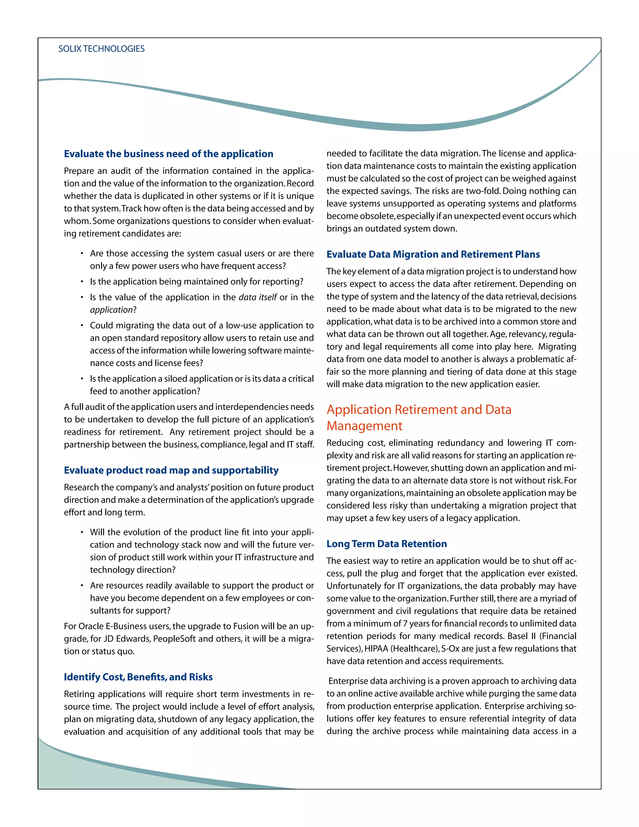 Solix Technologies

Evaluate the business need of the application
Prepare an audit of the information contained in the application and the value of the information to the organization. Record
whether the data is duplicated in other systems or if it is unique
to that system. Track how often is the data being accessed and by
whom. Some organizations questions to consider when evaluating retirement candidates are:
• Are those accessing the system casual users or are there
only a few power users who have frequent access?
• Is the application being maintained only for reporting?
• Is the value of the application in the data itself or in the
application?
• Could migrating the data out of a low-use application to
an open standard repository allow users to retain use and
access of the information while lowering software maintenance costs and license fees?
• Is the application a siloed application or is its data a critical
feed to another application?
A full audit of the application users and interdependencies needs
to be undertaken to develop the full picture of an application’s
readiness for retirement. Any retirement project should be a
partnership between the business, compliance, legal and IT staff.

Evaluate product road map and supportability
Research the company’s and analysts’ position on future product
direction and make a determination of the application’s upgrade
effort and long term.
• Will the evolution of the product line fit into your application and technology stack now and will the future version of product still work within your IT infrastructure and
technology direction?
• Are resources readily available to support the product or
have you become dependent on a few employees or consultants for support?
For Oracle E-Business users, the upgrade to Fusion will be an upgrade, for JD Edwards, PeopleSoft and others, it will be a migration or status quo.

Identify Cost, Benefits, and Risks
Retiring applications will require short term investments in resource time. The project would include a level of effort analysis,
plan on migrating data, shutdown of any legacy application, the
evaluation and acquisition of any additional tools that may be

needed to facilitate the data migration. The license and application data maintenance costs to maintain the existing application
must be calculated so the cost of project can be weighed against
the expected savings. The risks are two-fold. Doing nothing can
leave systems unsupported as operating systems and platforms
become obsolete, especially if an unexpected event occurs which
brings an outdated system down.

Evaluate Data Migration and Retirement Plans
The key element of a data migration project is to understand how
users expect to access the data after retirement. Depending on
the type of system and the latency of the data retrieval, decisions
need to be made about what data is to be migrated to the new
application, what data is to be archived into a common store and
what data can be thrown out all together. Age, relevancy, regulatory and legal requirements all come into play here. Migrating
data from one data model to another is always a problematic affair so the more planning and tiering of data done at this stage
will make data migration to the new application easier.

Application Retirement and Data
Management
Reducing cost, eliminating redundancy and lowering IT complexity and risk are all valid reasons for starting an application retirement project. However, shutting down an application and migrating the data to an alternate data store is not without risk. For
many organizations, maintaining an obsolete application may be
considered less risky than undertaking a migration project that
may upset a few key users of a legacy application.

Long Term Data Retention
The easiest way to retire an application would be to shut off access, pull the plug and forget that the application ever existed.
Unfortunately for IT organizations, the data probably may have
some value to the organization. Further still, there are a myriad of
government and civil regulations that require data be retained
from a minimum of 7 years for financial records to unlimited data
retention periods for many medical records. Basel II (Financial
Services), HIPAA (Healthcare), S-Ox are just a few regulations that
have data retention and access requirements.
Enterprise data archiving is a proven approach to archiving data
to an online active available archive while purging the same data
from production enterprise application. Enterprise archiving solutions offer key features to ensure referential integrity of data
during the archive process while maintaining data access in a

 