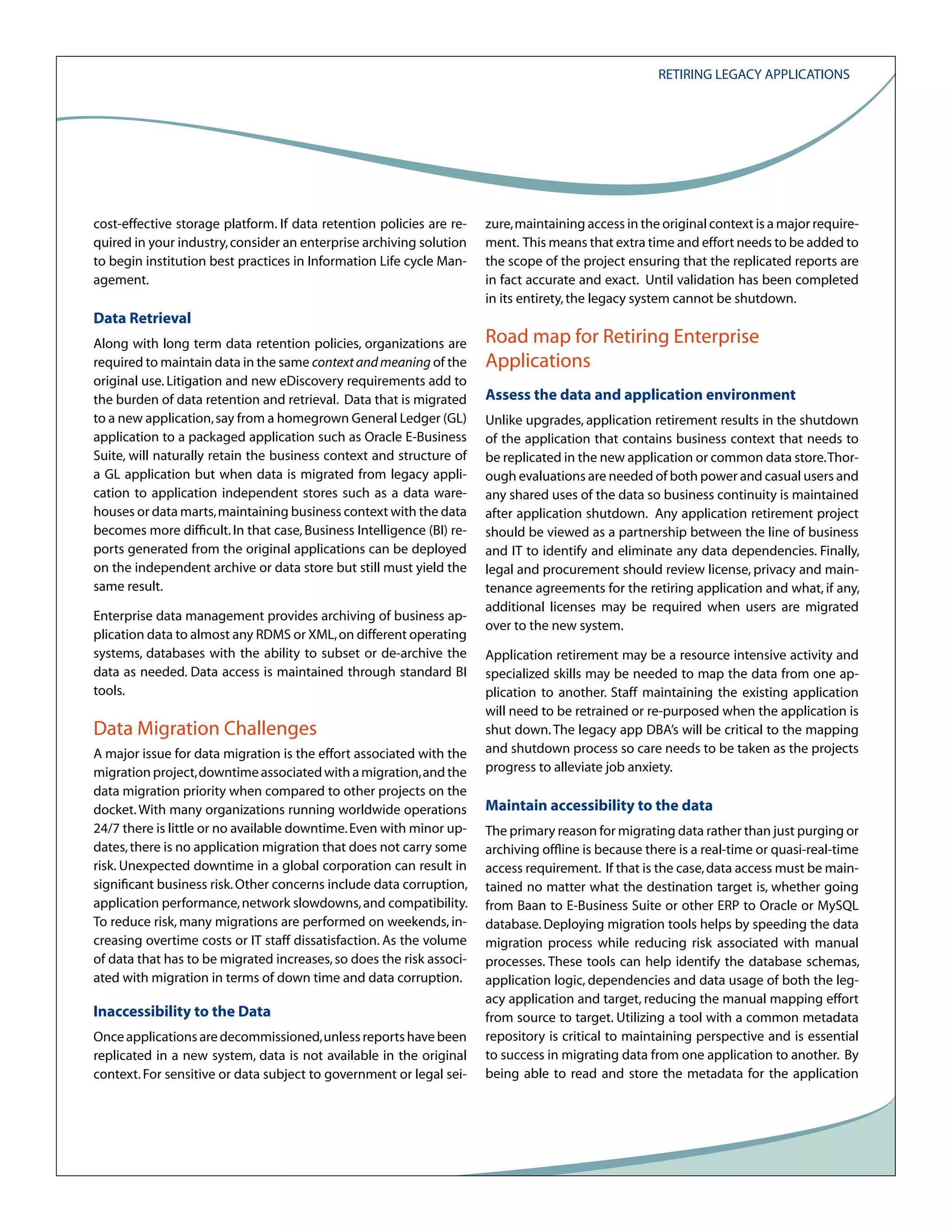 Retiring Legacy Applications

cost-effective storage platform. If data retention policies are required in your industry, consider an enterprise archiving solution
to begin institution best practices in Information Life cycle Management.

Data Retrieval
Along with long term data retention policies, organizations are
required to maintain data in the same context and meaning of the
original use. Litigation and new eDiscovery requirements add to
the burden of data retention and retrieval. Data that is migrated
to a new application, say from a homegrown General Ledger (GL)
application to a packaged application such as Oracle E-Business
Suite, will naturally retain the business context and structure of
a GL application but when data is migrated from legacy application to application independent stores such as a data warehouses or data marts, maintaining business context with the data
becomes more difficult. In that case, Business Intelligence (BI) reports generated from the original applications can be deployed
on the independent archive or data store but still must yield the
same result.
Enterprise data management provides archiving of business application data to almost any RDMS or XML, on different operating
systems, databases with the ability to subset or de-archive the
data as needed. Data access is maintained through standard BI
tools.

Data Migration Challenges
A major issue for data migration is the effort associated with the
migration project, downtime associated with a migration, and the
data migration priority when compared to other projects on the
docket. With many organizations running worldwide operations
24/7 there is little or no available downtime. Even with minor updates, there is no application migration that does not carry some
risk. Unexpected downtime in a global corporation can result in
significant business risk. Other concerns include data corruption,
application performance, network slowdowns, and compatibility.
To reduce risk, many migrations are performed on weekends, increasing overtime costs or IT staff dissatisfaction. As the volume
of data that has to be migrated increases, so does the risk associated with migration in terms of down time and data corruption.

Inaccessibility to the Data
Once applications are decommissioned, unless reports have been
replicated in a new system, data is not available in the original
context. For sensitive or data subject to government or legal sei-

zure, maintaining access in the original context is a major requirement. This means that extra time and effort needs to be added to
the scope of the project ensuring that the replicated reports are
in fact accurate and exact. Until validation has been completed
in its entirety, the legacy system cannot be shutdown.

Road map for Retiring Enterprise
Applications
Assess the data and application environment
Unlike upgrades, application retirement results in the shutdown
of the application that contains business context that needs to
be replicated in the new application or common data store. Thorough evaluations are needed of both power and casual users and
any shared uses of the data so business continuity is maintained
after application shutdown. Any application retirement project
should be viewed as a partnership between the line of business
and IT to identify and eliminate any data dependencies. Finally,
legal and procurement should review license, privacy and maintenance agreements for the retiring application and what, if any,
additional licenses may be required when users are migrated
over to the new system.
Application retirement may be a resource intensive activity and
specialized skills may be needed to map the data from one application to another. Staff maintaining the existing application
will need to be retrained or re-purposed when the application is
shut down. The legacy app DBA’s will be critical to the mapping
and shutdown process so care needs to be taken as the projects
progress to alleviate job anxiety.

Maintain accessibility to the data
The primary reason for migrating data rather than just purging or
archiving offline is because there is a real-time or quasi-real-time
access requirement. If that is the case, data access must be maintained no matter what the destination target is, whether going
from Baan to E-Business Suite or other ERP to Oracle or MySQL
database. Deploying migration tools helps by speeding the data
migration process while reducing risk associated with manual
processes. These tools can help identify the database schemas,
application logic, dependencies and data usage of both the legacy application and target, reducing the manual mapping effort
from source to target. Utilizing a tool with a common metadata
repository is critical to maintaining perspective and is essential
to success in migrating data from one application to another. By
being able to read and store the metadata for the application

 