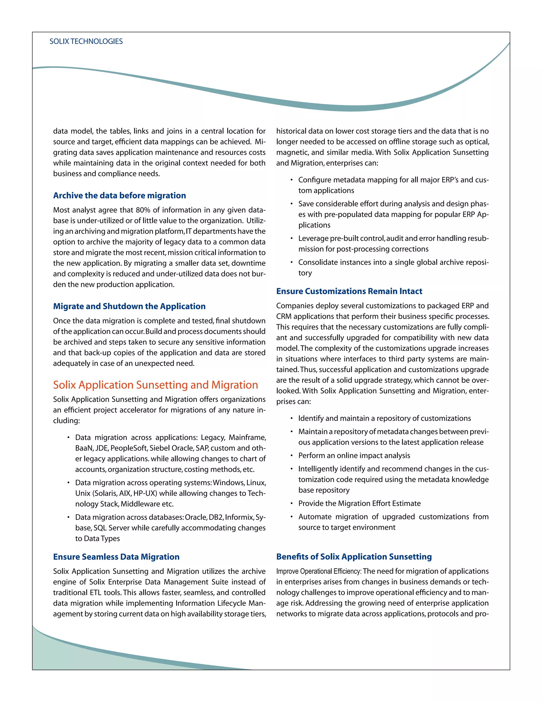 Solix Technologies

data model, the tables, links and joins in a central location for
source and target, efficient data mappings can be achieved. Migrating data saves application maintenance and resources costs
while maintaining data in the original context needed for both
business and compliance needs.

Archive the data before migration
Most analyst agree that 80% of information in any given database is under-utilized or of little value to the organization. Utilizing an archiving and migration platform, IT departments have the
option to archive the majority of legacy data to a common data
store and migrate the most recent, mission critical information to
the new application. By migrating a smaller data set, downtime
and complexity is reduced and under-utilized data does not burden the new production application.

Migrate and Shutdown the Application
Once the data migration is complete and tested, final shutdown
of the application can occur. Build and process documents should
be archived and steps taken to secure any sensitive information
and that back-up copies of the application and data are stored
adequately in case of an unexpected need.

Solix Application Sunsetting and Migration
Solix Application Sunsetting and Migration offers organizations
an efficient project accelerator for migrations of any nature including:
• Data migration across applications: Legacy, Mainframe,
BaaN, JDE, PeopleSoft, Siebel Oracle, SAP, custom and other legacy applications. while allowing changes to chart of
accounts, organization structure, costing methods, etc.
• Data migration across operating systems: Windows, Linux,
Unix (Solaris, AIX, HP-UX) while allowing changes to Technology Stack, Middleware etc.
• Data migration across databases: Oracle, DB2, Informix, Sybase, SQL Server while carefully accommodating changes
to Data Types

historical data on lower cost storage tiers and the data that is no
longer needed to be accessed on offline storage such as optical,
magnetic, and similar media. With Solix Application Sunsetting
and Migration, enterprises can:
• Configure metadata mapping for all major ERP’s and custom applications
• Save considerable effort during analysis and design phases with pre-populated data mapping for popular ERP Applications
• Leverage pre-built control, audit and error handling resubmission for post-processing corrections
• Consolidate instances into a single global archive repository

Ensure Customizations Remain Intact
Companies deploy several customizations to packaged ERP and
CRM applications that perform their business specific processes.
This requires that the necessary customizations are fully compliant and successfully upgraded for compatibility with new data
model. The complexity of the customizations upgrade increases
in situations where interfaces to third party systems are maintained. Thus, successful application and customizations upgrade
are the result of a solid upgrade strategy, which cannot be overlooked. With Solix Application Sunsetting and Migration, enterprises can:
• Identify and maintain a repository of customizations
• Maintain a repository of metadata changes between previous application versions to the latest application release
• Perform an online impact analysis
• Intelligently identify and recommend changes in the customization code required using the metadata knowledge
base repository
• Provide the Migration Effort Estimate
• Automate migration of upgraded customizations from
source to target environment

Ensure Seamless Data Migration

Benefits of Solix Application Sunsetting

Solix Application Sunsetting and Migration utilizes the archive
engine of Solix Enterprise Data Management Suite instead of
traditional ETL tools. This allows faster, seamless, and controlled
data migration while implementing Information Lifecycle Management by storing current data on high availability storage tiers,

Improve Operational Efficiency: The need for migration of applications

in enterprises arises from changes in business demands or technology challenges to improve operational efficiency and to manage risk. Addressing the growing need of enterprise application
networks to migrate data across applications, protocols and pro-

 