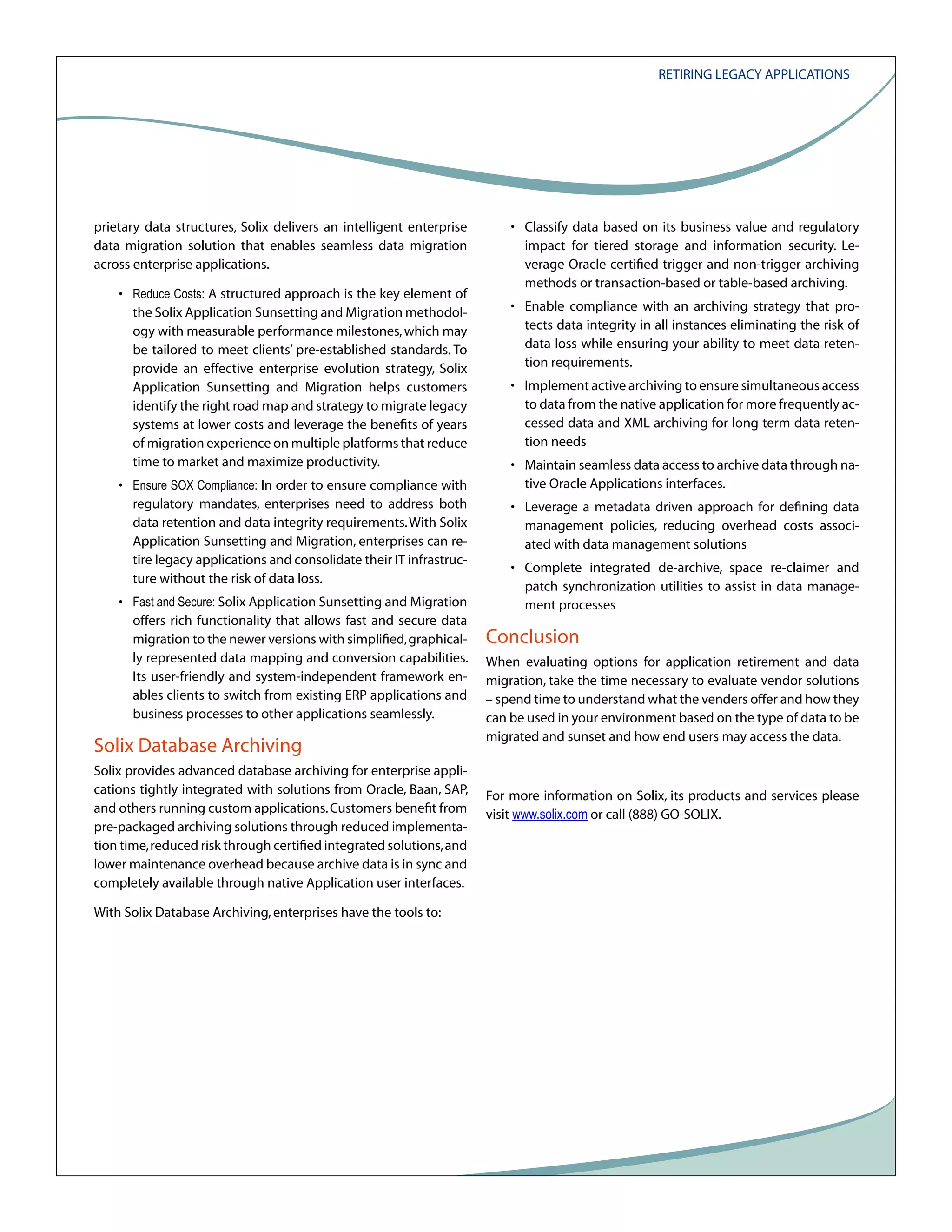 Retiring Legacy Applications

prietary data structures, Solix delivers an intelligent enterprise
data migration solution that enables seamless data migration
across enterprise applications.
• Reduce Costs: A structured approach is the key element of

the Solix Application Sunsetting and Migration methodology with measurable performance milestones, which may
be tailored to meet clients’ pre-established standards. To
provide an effective enterprise evolution strategy, Solix
Application Sunsetting and Migration helps customers
identify the right road map and strategy to migrate legacy
systems at lower costs and leverage the benefits of years
of migration experience on multiple platforms that reduce
time to market and maximize productivity.
• Ensure SOX Compliance: In order to ensure compliance with

regulatory mandates, enterprises need to address both
data retention and data integrity requirements. With Solix
Application Sunsetting and Migration, enterprises can retire legacy applications and consolidate their IT infrastructure without the risk of data loss.
• Fast and Secure: Solix Application Sunsetting and Migration

offers rich functionality that allows fast and secure data
migration to the newer versions with simplified, graphically represented data mapping and conversion capabilities.
Its user-friendly and system-independent framework enables clients to switch from existing ERP applications and
business processes to other applications seamlessly.

Solix Database Archiving
Solix provides advanced database archiving for enterprise applications tightly integrated with solutions from Oracle, Baan, SAP,
and others running custom applications. Customers benefit from
pre-packaged archiving solutions through reduced implementation time, reduced risk through certified integrated solutions, and
lower maintenance overhead because archive data is in sync and
completely available through native Application user interfaces.
With Solix Database Archiving, enterprises have the tools to:

• Classify data based on its business value and regulatory
impact for tiered storage and information security. Leverage Oracle certified trigger and non-trigger archiving
methods or transaction-based or table-based archiving.
• Enable compliance with an archiving strategy that protects data integrity in all instances eliminating the risk of
data loss while ensuring your ability to meet data retention requirements.
• Implement active archiving to ensure simultaneous access
to data from the native application for more frequently accessed data and XML archiving for long term data retention needs
• Maintain seamless data access to archive data through native Oracle Applications interfaces.
• Leverage a metadata driven approach for defining data
management policies, reducing overhead costs associated with data management solutions
• Complete integrated de-archive, space re-claimer and
patch synchronization utilities to assist in data management processes

Conclusion
When evaluating options for application retirement and data
migration, take the time necessary to evaluate vendor solutions
– spend time to understand what the venders offer and how they
can be used in your environment based on the type of data to be
migrated and sunset and how end users may access the data.

For more information on Solix, its products and services please
visit www.solix.com or call (888) GO-SOLIX.

 