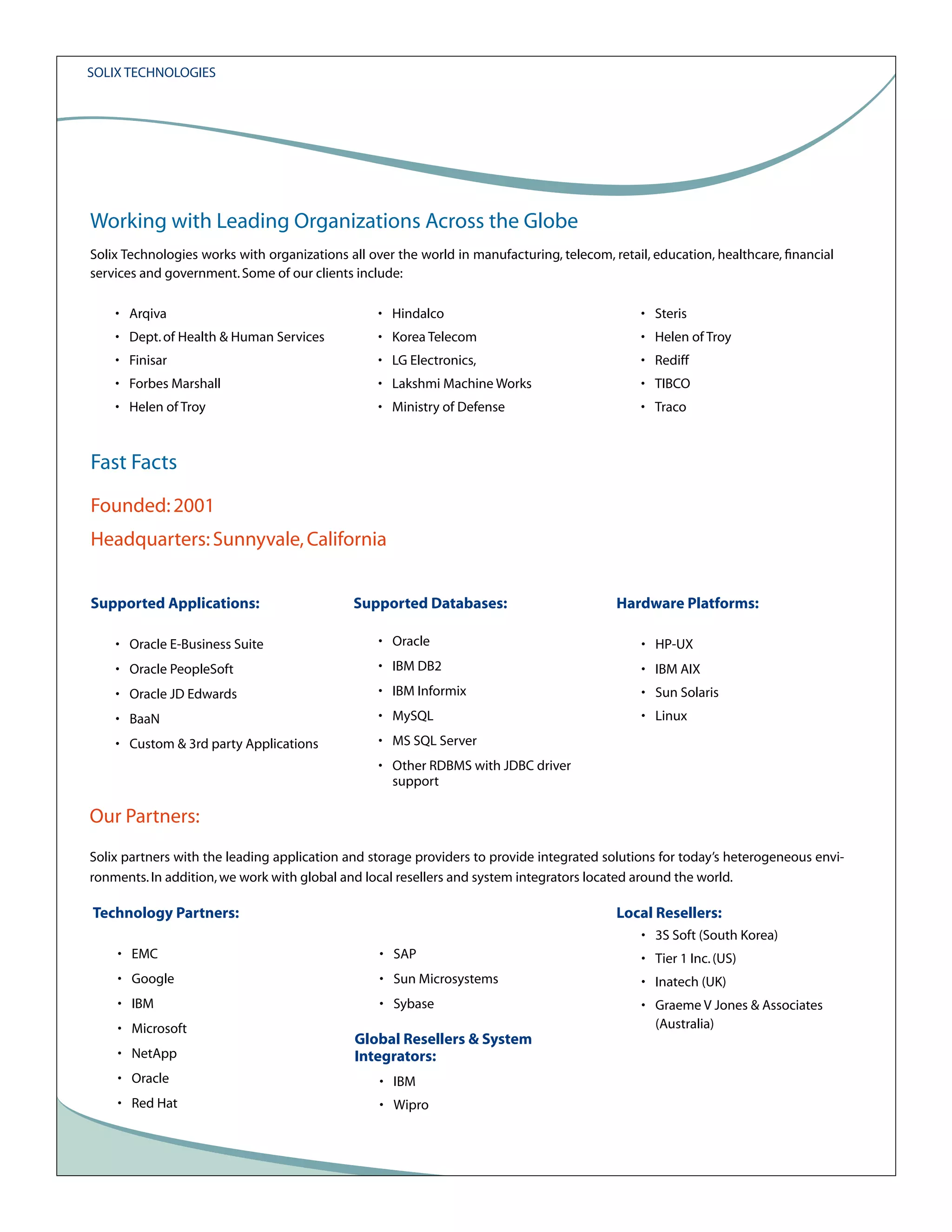 Solix Technologies

Working with Leading Organizations Across the Globe
Solix Technologies works with organizations all over the world in manufacturing, telecom, retail, education, healthcare, financial
services and government. Some of our clients include:
• Arqiva

• Hindalco

• Steris

• Dept. of Health & Human Services

• Korea Telecom

• Helen of Troy

• Finisar

• LG Electronics,

• Rediff

• Forbes Marshall

• Lakshmi Machine Works

• TIBCO

• Helen of Troy

• Ministry of Defense

• Traco

Fast Facts
Founded: 2001
Headquarters: Sunnyvale, California
Supported Applications:

Supported Databases:

Hardware Platforms:

• Oracle E-Business Suite

• Oracle

• HP-UX

• Oracle PeopleSoft

• IBM DB2

• IBM AIX

• Oracle JD Edwards

• IBM Informix

• Sun Solaris

• BaaN

• MySQL

• Linux

• Custom & 3rd party Applications

• MS SQL Server
• Other RDBMS with JDBC driver
support

Our Partners:
Solix partners with the leading application and storage providers to provide integrated solutions for today’s heterogeneous environments. In addition, we work with global and local resellers and system integrators located around the world.

Technology Partners:

Local Resellers:
• 3S Soft (South Korea)

• EMC

• SAP

• Tier 1 Inc. (US)

• Google

• Sun Microsystems

• Inatech (UK)

• IBM

• Sybase

• Graeme V Jones & Associates
(Australia)

• Microsoft
• NetApp

Global Resellers & System
Integrators:

• Oracle

• IBM

• Red Hat

• Wipro

 
