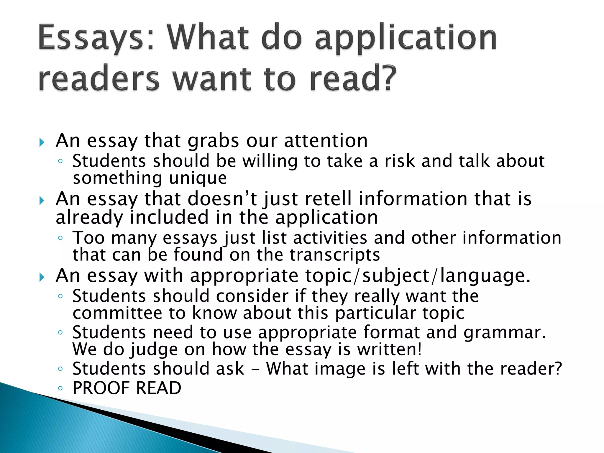    An essay that grabs our attention
    ◦ Students should be willing to take a risk and talk about
      something unique
   An essay that doesn’t just retell information that is
    already included in the application
    ◦ Too many essays just list activities and other information
      that can be found on the transcripts
   An essay with appropriate topic/subject/language.
    ◦ Students should consider if they really want the
      committee to know about this particular topic
    ◦ Students need to use appropriate format and grammar.
      We do judge on how the essay is written!
    ◦ Students should ask - What image is left with the reader?
    ◦ PROOF READ
 
