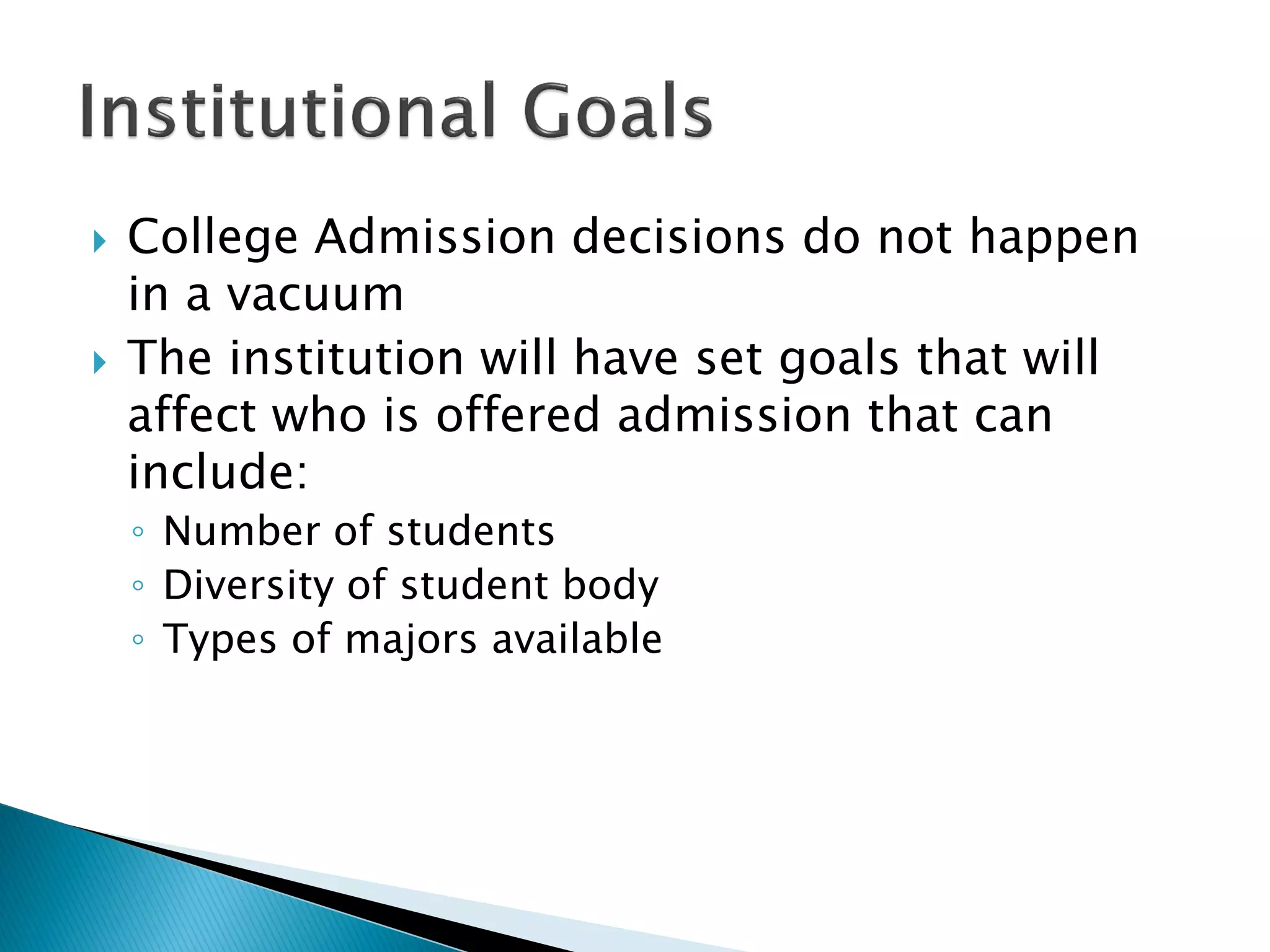    College Admission decisions do not happen
    in a vacuum
   The institution will have set goals that will
    affect who is offered admission that can
    include:
    ◦ Number of students
    ◦ Diversity of student body
    ◦ Types of majors available
 