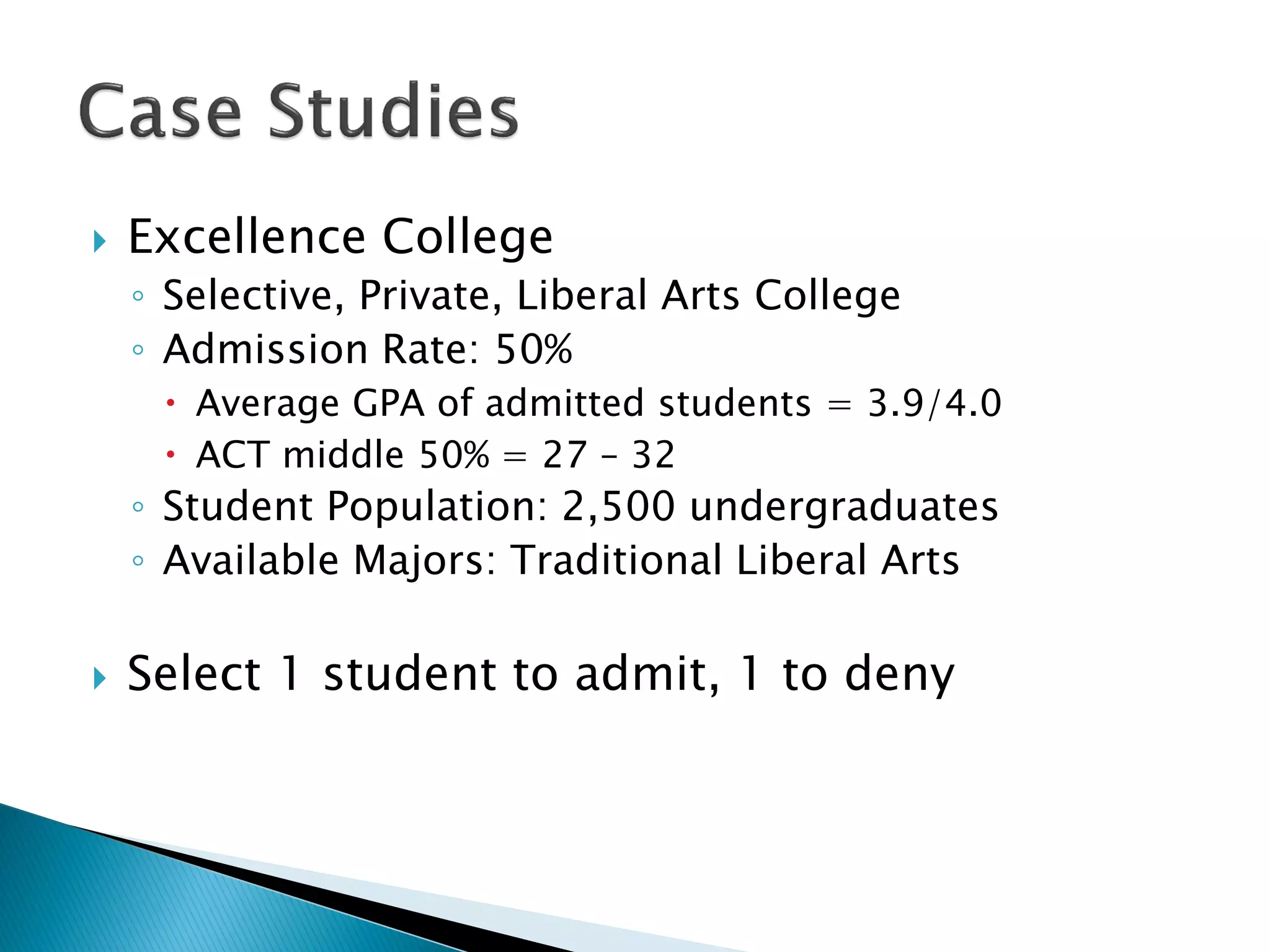    Excellence College
    ◦ Selective, Private, Liberal Arts College
    ◦ Admission Rate: 50%
      Average GPA of admitted students = 3.9/4.0
      ACT middle 50% = 27 – 32
    ◦ Student Population: 2,500 undergraduates
    ◦ Available Majors: Traditional Liberal Arts

   Select 1 student to admit, 1 to deny
 
