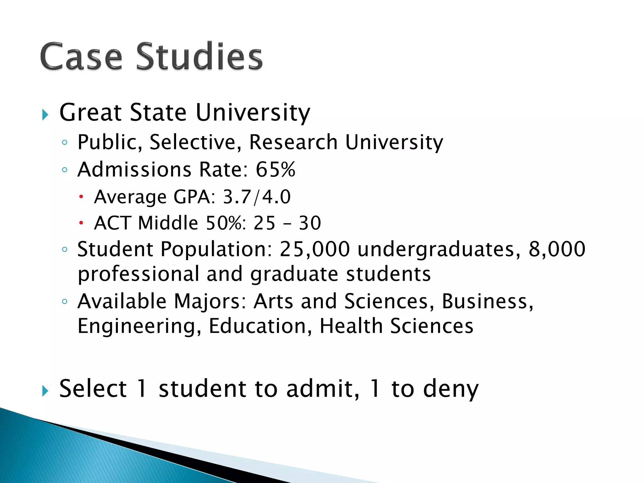    Great State University
    ◦ Public, Selective, Research University
    ◦ Admissions Rate: 65%
      Average GPA: 3.7/4.0
      ACT Middle 50%: 25 – 30
    ◦ Student Population: 25,000 undergraduates, 8,000
      professional and graduate students
    ◦ Available Majors: Arts and Sciences, Business,
      Engineering, Education, Health Sciences


   Select 1 student to admit, 1 to deny
 