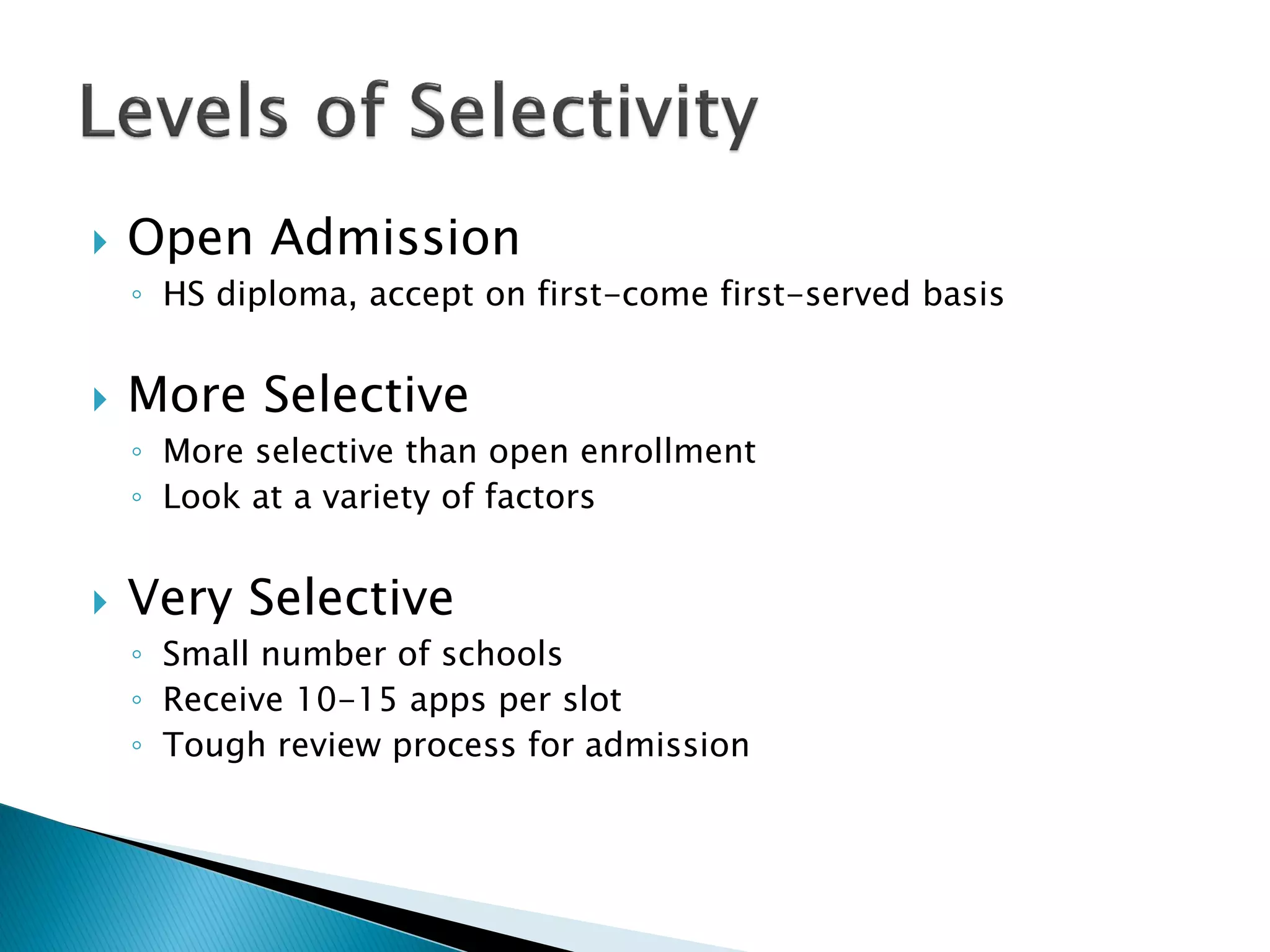    Open Admission
    ◦ HS diploma, accept on first-come first-served basis


   More Selective
    ◦ More selective than open enrollment
    ◦ Look at a variety of factors


   Very Selective
    ◦ Small number of schools
    ◦ Receive 10-15 apps per slot
    ◦ Tough review process for admission
 
