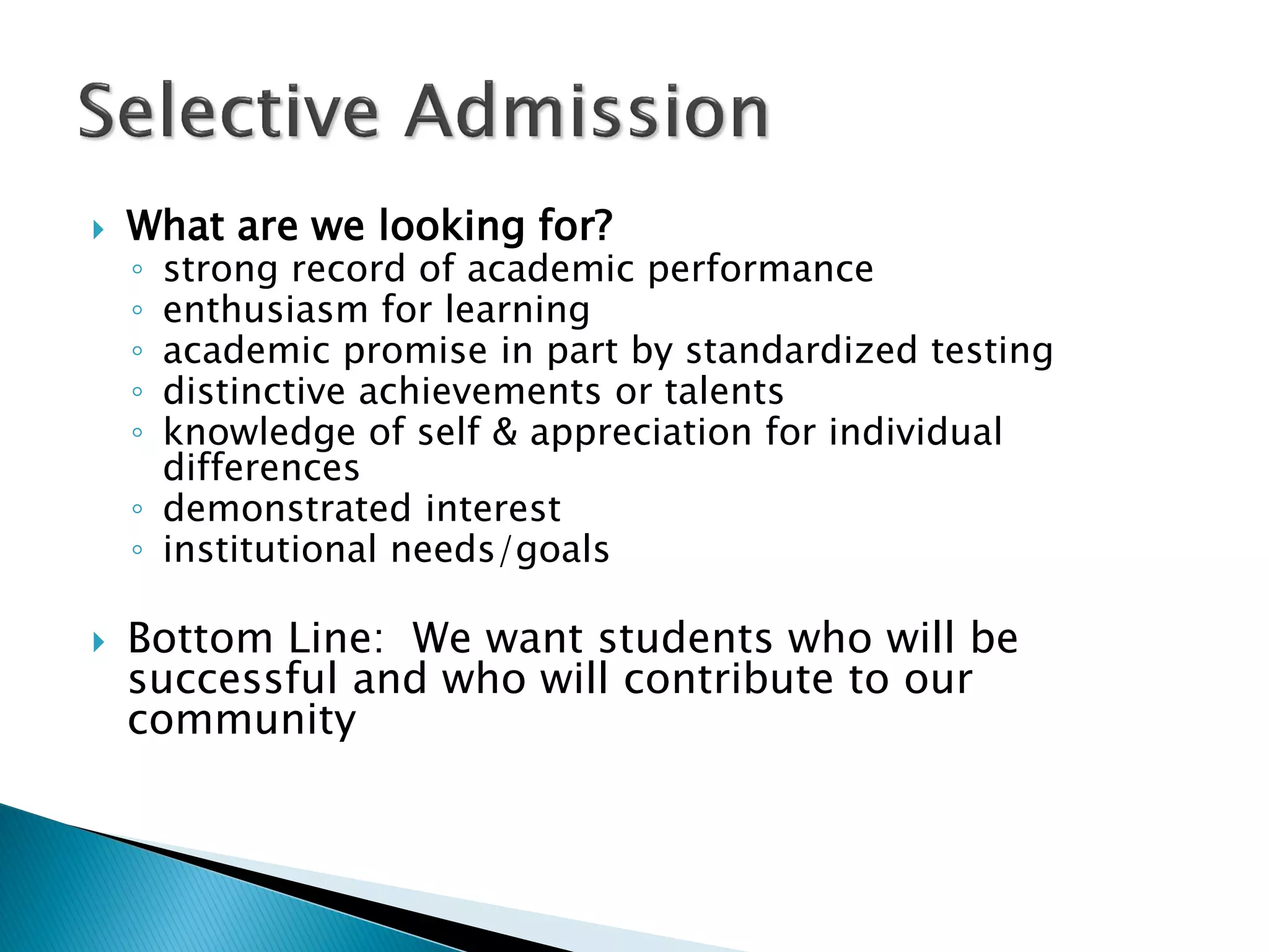    What are we looking for?
    ◦ strong record of academic performance
    ◦ enthusiasm for learning
    ◦ academic promise in part by standardized testing
    ◦ distinctive achievements or talents
    ◦ knowledge of self & appreciation for individual
      differences
    ◦ demonstrated interest
    ◦ institutional needs/goals

   Bottom Line: We want students who will be
    successful and who will contribute to our
    community
 